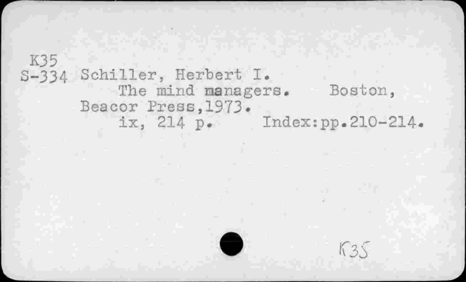 ﻿K35 S-334
Schiller, Herbert I.
The mind managers. Beacor Press,1973»
ix, 214 p. Index
Boston, pp.210-214.
